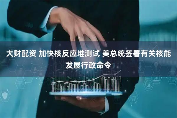 大财配资 加快核反应堆测试 美总统签署有关核能发展行政命令