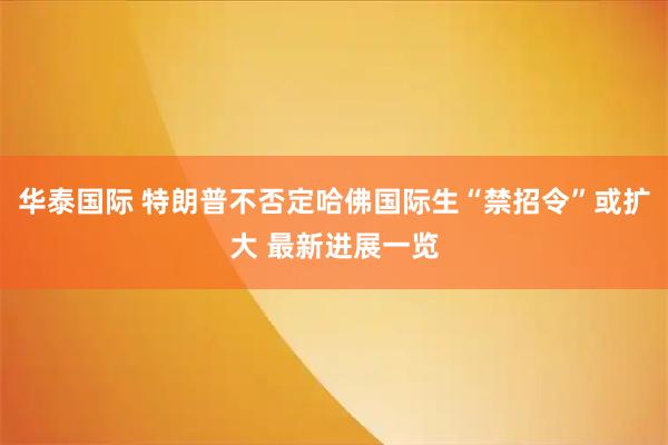 华泰国际 特朗普不否定哈佛国际生“禁招令”或扩大 最新进展一览