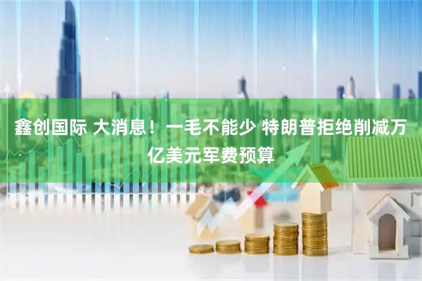 鑫创国际 大消息！一毛不能少 特朗普拒绝削减万亿美元军费预算