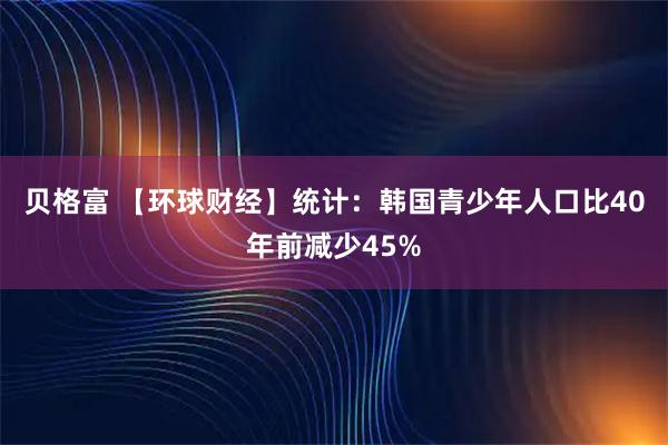 贝格富 【环球财经】统计：韩国青少年人口比40年前减少45%