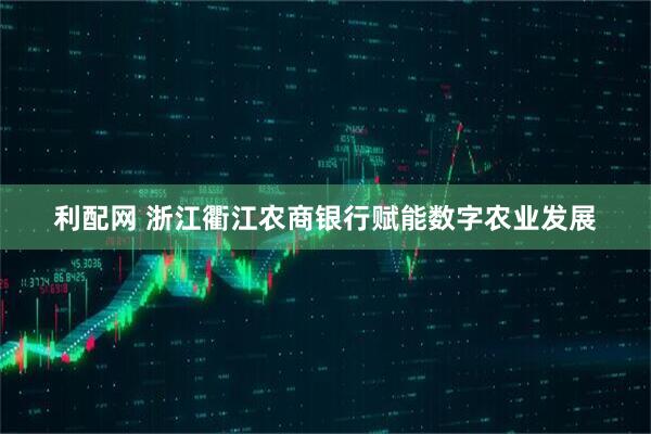 利配网 浙江衢江农商银行赋能数字农业发展
