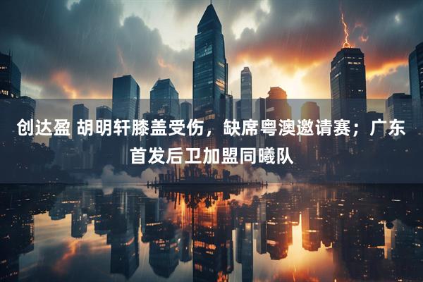 创达盈 胡明轩膝盖受伤，缺席粤澳邀请赛；广东首发后卫加盟同曦队