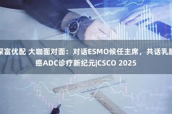 深富优配 大咖面对面：对话ESMO候任主席，共话乳腺癌ADC诊疗新纪元|CSCO 2025