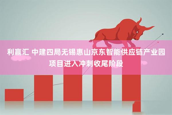利赢汇 中建四局无锡惠山京东智能供应链产业园项目进入冲刺收尾阶段