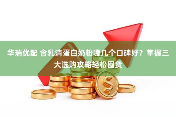 华瑞优配 含乳清蛋白奶粉哪几个口碑好?掌握三大选购攻略轻松囤货