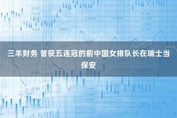 三羊财务 曾获五连冠的前中国女排队长在瑞士当保安