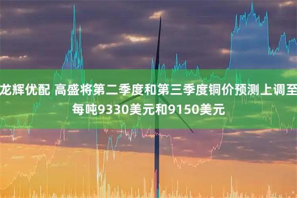 龙辉优配 高盛将第二季度和第三季度铜价预测上调至每吨9330美元和9150美元