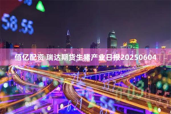 佰亿配资 瑞达期货生猪产业日报20250604