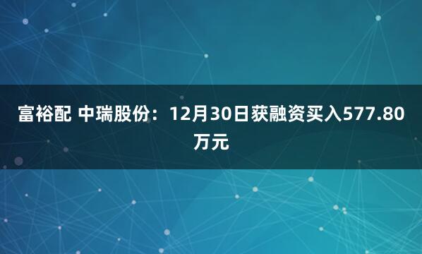 富裕配 中瑞股份:12月30日获融资买入577.80万元
