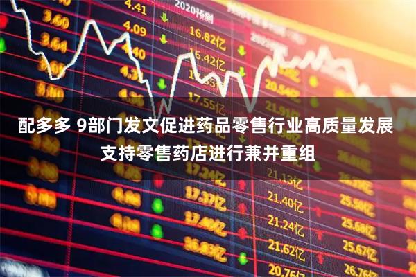配多多 9部门发文促进药品零售行业高质量发展 支持零售药店进行兼并重组
