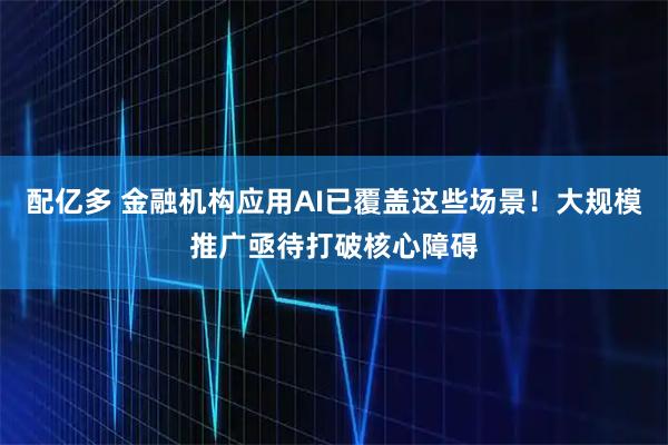 配亿多 金融机构应用AI已覆盖这些场景！大规模推广亟待打破核心障碍