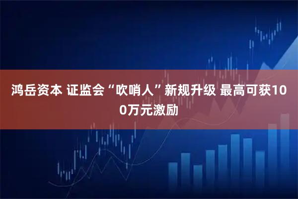 鸿岳资本 证监会“吹哨人”新规升级 最高可获100万元激励