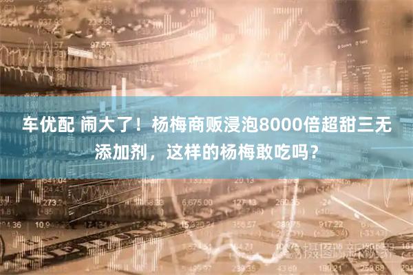 车优配 闹大了！杨梅商贩浸泡8000倍超甜三无添加剂，这样的杨梅敢吃吗？