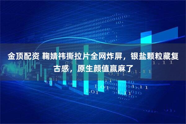 金顶配资 鞠婧祎撕拉片全网炸屏,银盐颗粒藏复古感,原生颜值赢麻了