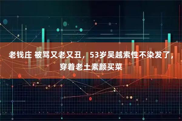 老钱庄 被骂又老又丑，53岁吴越索性不染发了，穿着老土素颜买菜